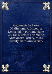 Arguments In Favor Of Missions: A Discourse Delivered In Portland, June 26, 1833, Before The Maine Missionary Society, At Its Twenty-sixth Anniversary