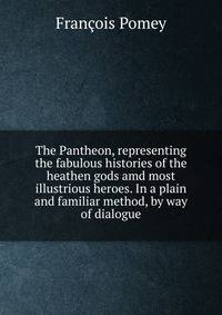 The Pantheon, representing the fabulous histories of the heathen gods amd most illustrious heroes. In a plain and familiar method, by way of dialogue