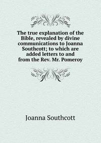 The true explanation of the Bible, revealed by divine communications to Joanna Southcott; to which are added letters to and from the Rev. Mr. Pomeroy
