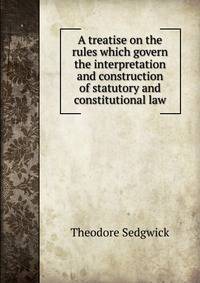 A treatise on the rules which govern the interpretation and construction of statutory and constitutional law