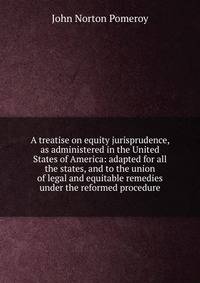 A treatise on equity jurisprudence, as administered in the United States of America: adapted for all the states, and to the union of legal and equitable remedies under the reformed procedure