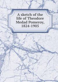 A sketch of the life of Theodore Medad Pomeroy, 1824-1905
