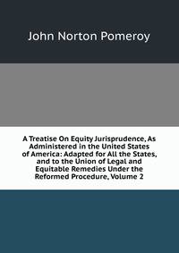 A Treatise On Equity Jurisprudence, As Administered in the United States of America: Adapted for All the States, and to the Union of Legal and Equitable Remedies Under the Reformed Procedure, Volume 2