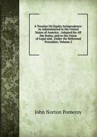 A Treatise On Equity Jurisprudence: As Administered in the United States of America : Adapted for All the States, and to the Union of Legal and . Under the Reformed Procedure, Volume 2