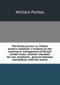 The forest pruner; or, Timber owner's assistant: a treatise on the training or management of British timber trees; whether intended for use, ornament, . general diseases and defects, with the means