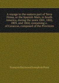 A voyage to the eastern part of Terra Firma, or the Spanish Main, in South America, during the years 1801, 1802, 1803, and 1804; containing a . of Caraccas, composed of the Provinces