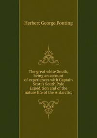 The great white South, being an account of experiences with Captain Scott's South Pole Expedition and of the nature life of the Antarctic;