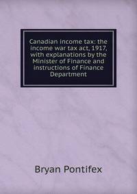 Canadian income tax: the income war tax act, 1917, with explanations by the Minister of Finance and instructions of Finance Department