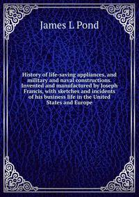 History of life-saving appliances, and military and naval constructions. Invented and manufactured by Joseph Francis, with sketches and incidents of his business life in the United States and Europe