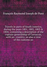 Travels in parts of South America, during the years 1801, 1802, 1803 &amp; 1804; containing a description of the captain-generalship of Carraccas, with an . country; as also a view of the customs an