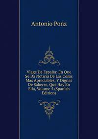 Viage De Espana: En Que Se Da Noticia De Las Cosas Mas Apreciables, Y Dignas De Saberse, Que Hay En Ella, Volume 5 (Spanish Edition)