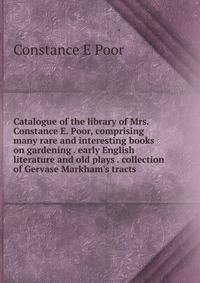 Catalogue of the library of Mrs. Constance E. Poor, comprising many rare and interesting books on gardening . early English literature and old plays . collection of Gervase Markham's tracts