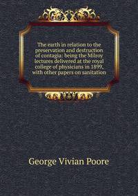 The earth in relation to the preservation and destruction of contagia: being the Milroy lectures delivered at the royal college of physicians in 1899, with other papers on sanitation