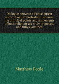 Dialogue between a Popish priest and an English Protestant: wherein the principal points and arguements of both religions are truly proposed, and fully examined