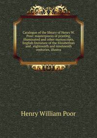 Catalogue of the library of Henry W. Poor: masterpieces of printing, illuminated and other manuscripts, English literature of the Elizabethan and . eighteenth and nineteenth centuries, illustra