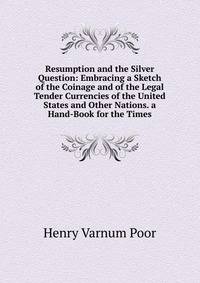 Resumption and the Silver Question: Embracing a Sketch of the Coinage and of the Legal Tender Currencies of the United States and Other Nations. a Hand-Book for the Times