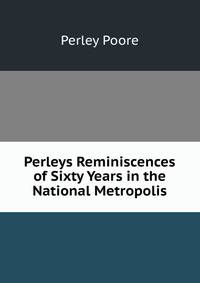 Perleys Reminiscences of Sixty Years in the National Metropolis