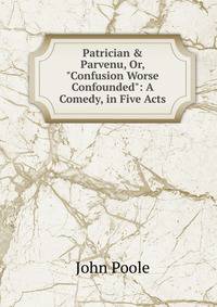 Patrician &amp; Parvenu, Or, "Confusion Worse Confounded": A Comedy, in Five Acts