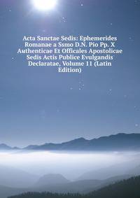 Acta Sanctae Sedis: Ephemerides Romanae a Ssmo D.N. Pio Pp. X Authenticae Et Officales Apostolicae Sedis Actis Publice Evulgandis Declaratae, Volume 11 (Latin Edition)