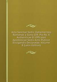 Acta Sanctae Sedis: Ephemerides Romanae a Ssmo D.N. Pio Pp. X Authenticae Et Officales Apostolicae Sedis Actis Publice Evulgandis Declaratae, Volume 8 (Latin Edition)