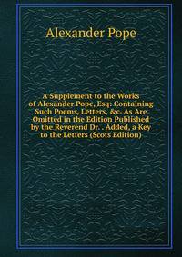 A Supplement to the Works of Alexander Pope, Esq: Containing Such Poems, Letters, &amp;c. As Are Omitted in the Edition Published by the Reverend Dr. . Added, a Key to the Letters (Scots Edition)