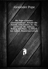 Mr. Pope's Literary Correspondence. Volume the Fourth. with Letters, &amp;c. To, and From, Mr. Addison. Bishop Atterbury. . to Which Are Added, Muscovian Letters