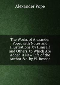 The Works of Alexander Pope, with Notes and Illustrations, by Himself and Others. to Which Are Added, a New Life of the Author &amp;c. by W. Roscoe