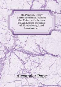 Mr. Pope's Literary Correspondence. Volume the Third. with Letters To, And, from the Duke of Shrewsberry, Lord Lansdowne, .