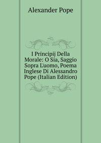 I Principij Della Morale: O Sia, Saggio Sopra L'uomo, Poema Inglese Di Alessandro Pope (Italian Edition)