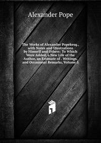 The Works of Alexander Popekesq., with Notes and Illustrations by Himself and Others: To Which Were Added, a New Life of the Author, an Estimate of . Writings, and Occasional Remarks, Volume 5