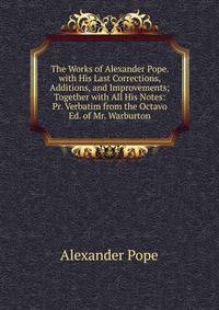 The Works of Alexander Pope. with His Last Corrections, Additions, and Improvements; Together with All His Notes: Pr. Verbatim from the Octavo Ed. of Mr. Warburton