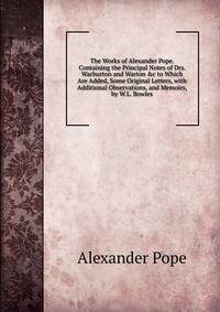 The Works of Alexander Pope. Containing the Principal Notes of Drs. Warburton and Warton &amp;c to Which Are Added, Some Original Letters, with Additional Observations, and Memoirs, by W.L. Bowles