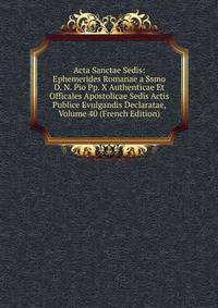 Acta Sanctae Sedis: Ephemerides Romanae a Ssmo D. N. Pio Pp. X Authenticae Et Officales Apostolicae Sedis Actis Publice Evulgandis Declaratae, Volume 40 (French Edition)