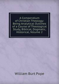 A Compendium of Christian Theology: Being Analytical Outlines of a Course of Theological Study, Biblical, Dogmatic, Historical, Volume 2