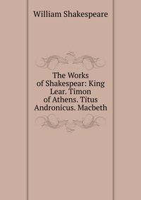 The Works of Shakespear: King Lear. Timon of Athens. Titus Andronicus. Macbeth