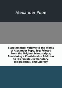 Supplemental Volume to the Works of Alexander Pope, Esq: Printed from the Original Manuscripts; Containing a Considerable Addition to His Private . Explanatory, Biographical, and Literary