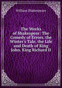 The Works of Shakespear: The Comedy of Errors. the Winter's Tale. the Life and Death of King John. King Richard II