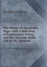 The Works of Alexander Pope. with a Selection of Explanatory Notes, and the Account of His Life by Dr. Johnson