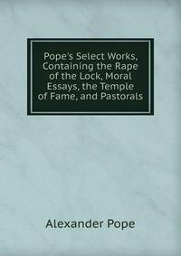 Pope's Select Works, Containing the Rape of the Lock, Moral Essays, the Temple of Fame, and Pastorals
