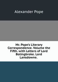 Mr. Pope's Literary Correspondence. Volume the Fifth. with Letters of Lord Bolingbroke. Lord Lansdowne. .