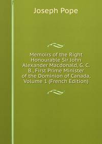 Memoirs of the Right Honourable Sir John Alexander Macdonald, G. C. B., First Prime Minister of the Dominion of Canada, Volume 1 (French Edition)