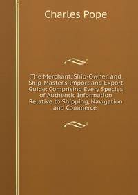The Merchant, Ship-Owner, and Ship-Master's Import and Export Guide: Comprising Every Species of Authentic Information Relative to Shipping, Navigation and Commerce .