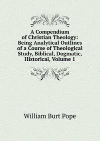 A Compendium of Christian Theology: Being Analytical Outlines of a Course of Theological Study, Biblical, Dogmatic, Historical, Volume 1