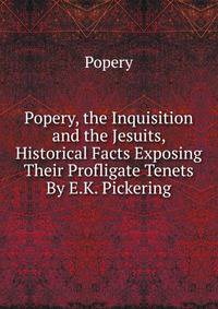 Popery, the Inquisition and the Jesuits, Historical Facts Exposing Their Profligate Tenets By E.K. Pickering.