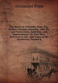 The Works of Alexander Pope, Esq: In Nine Volumes Complete, with His Last Corrections, Additions, and Improvements, As They Were Delivered to the . and Notes of Mr. Warburton, Volume 8