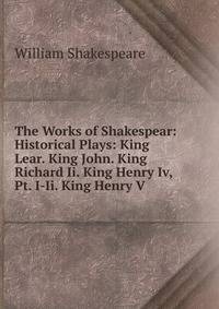 The Works of Shakespear: Historical Plays: King Lear. King John. King Richard Ii. King Henry Iv, Pt. I-Ii. King Henry V