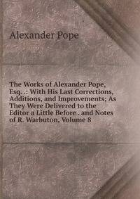 The Works of Alexander Pope, Esq. .: With His Last Corrections, Additions, and Improvements; As They Were Delivered to the Editor a Little Before . and Notes of R. Warbuton, Volume 8