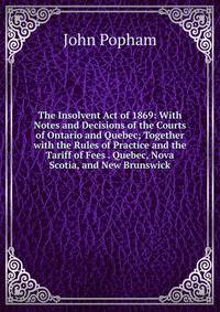 The Insolvent Act of 1869: With Notes and Decisions of the Courts of Ontario and Quebec; Together with the Rules of Practice and the Tariff of Fees . Quebec, Nova Scotia, and New Brunswick