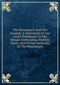 The Pentateuch And The Gospels: A Statement Of Our Lord's Testimony To The Mosaic Authorship, Historic Truth, And Divine Authority Of The Pentateuch