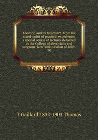Abortion and its treatment, from the stand-point of practical experience; a special course of lectures delivered at the College of physicians and surgeons, New York, session of 1889-'90